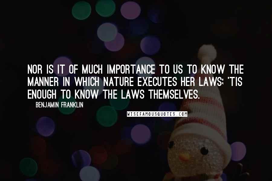 Benjamin Franklin Quotes: Nor is it of much Importance to us to know the Manner in which Nature executes her laws; 'tis enough to know the Laws themselves.