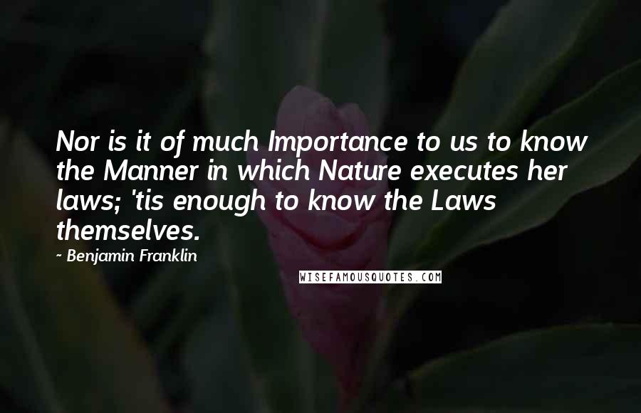 Benjamin Franklin Quotes: Nor is it of much Importance to us to know the Manner in which Nature executes her laws; 'tis enough to know the Laws themselves.