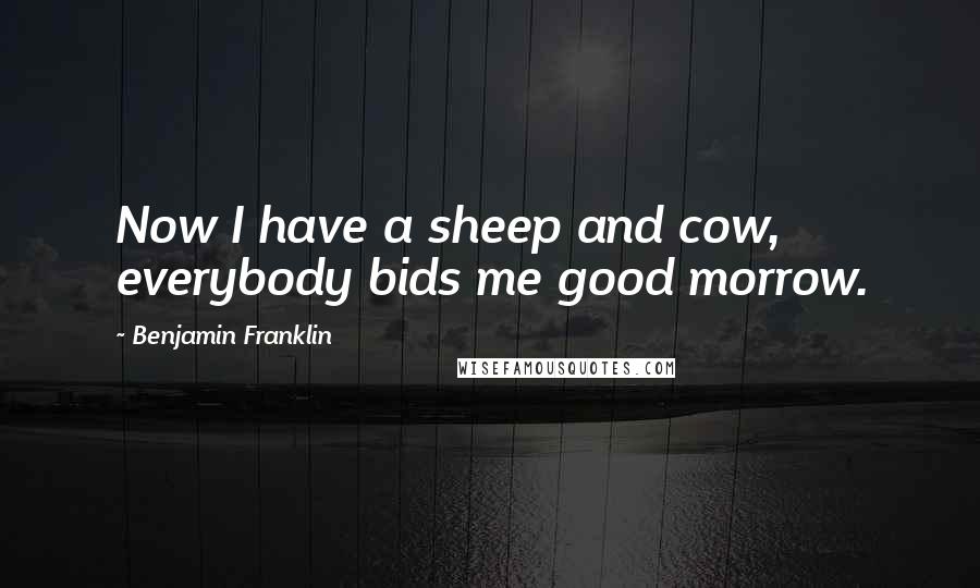 Benjamin Franklin Quotes: Now I have a sheep and cow, everybody bids me good morrow.