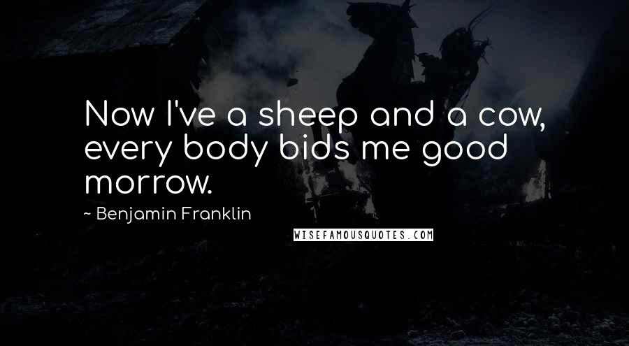 Benjamin Franklin Quotes: Now I've a sheep and a cow, every body bids me good morrow.