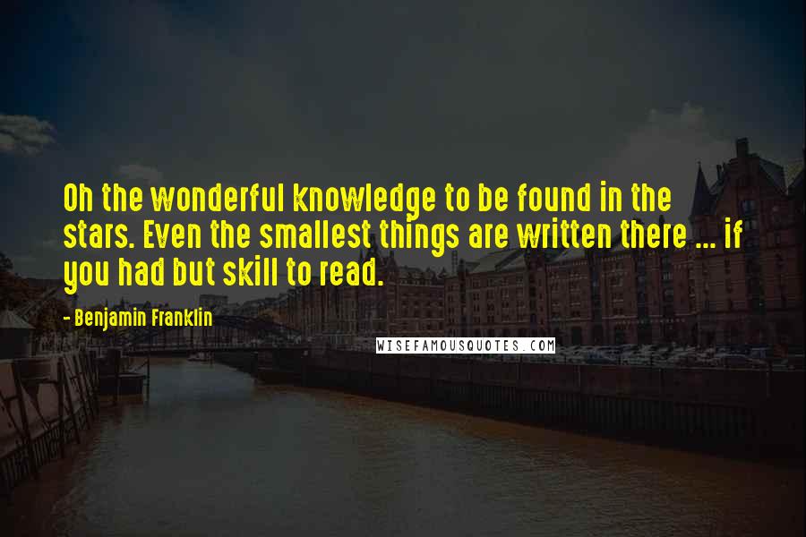 Benjamin Franklin Quotes: Oh the wonderful knowledge to be found in the stars. Even the smallest things are written there ... if you had but skill to read.