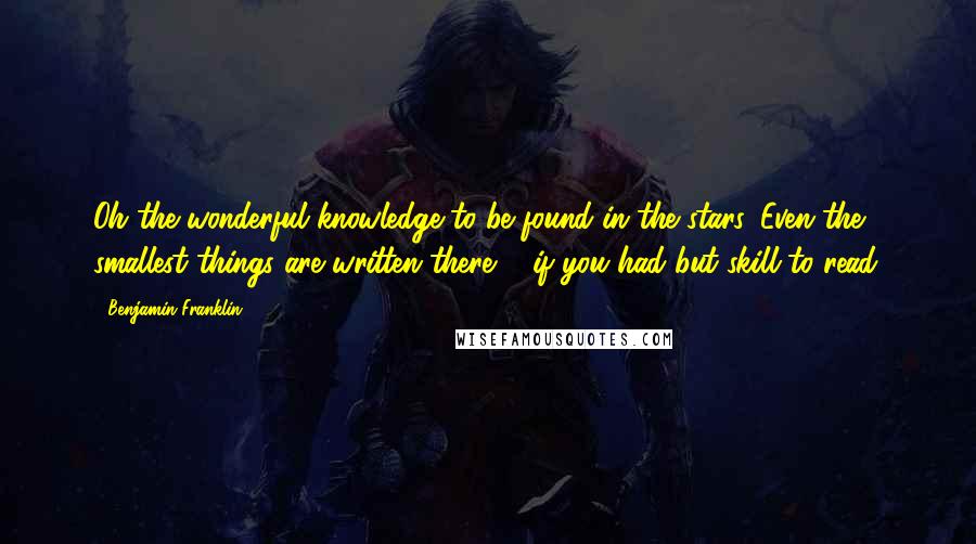 Benjamin Franklin Quotes: Oh the wonderful knowledge to be found in the stars. Even the smallest things are written there ... if you had but skill to read.