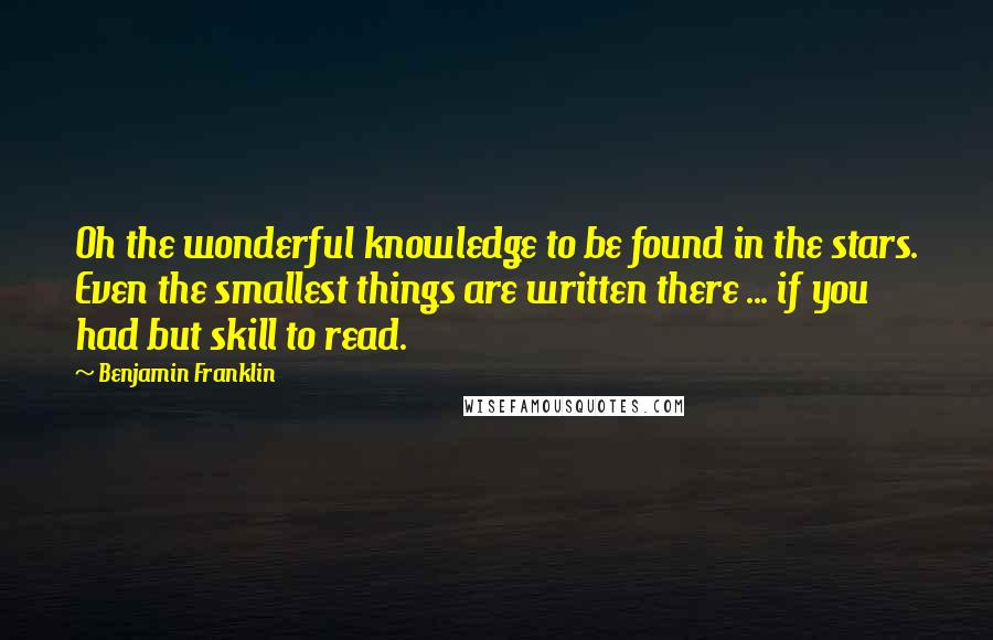 Benjamin Franklin Quotes: Oh the wonderful knowledge to be found in the stars. Even the smallest things are written there ... if you had but skill to read.