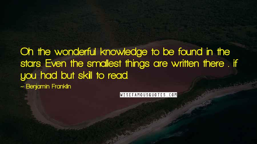 Benjamin Franklin Quotes: Oh the wonderful knowledge to be found in the stars. Even the smallest things are written there ... if you had but skill to read.