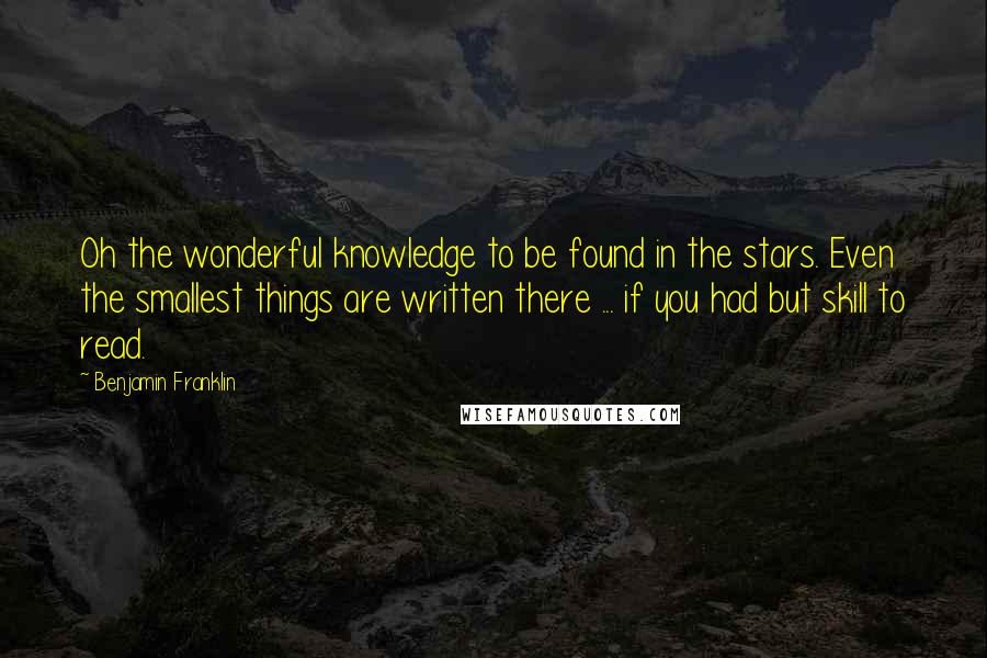 Benjamin Franklin Quotes: Oh the wonderful knowledge to be found in the stars. Even the smallest things are written there ... if you had but skill to read.