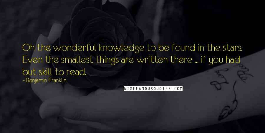 Benjamin Franklin Quotes: Oh the wonderful knowledge to be found in the stars. Even the smallest things are written there ... if you had but skill to read.