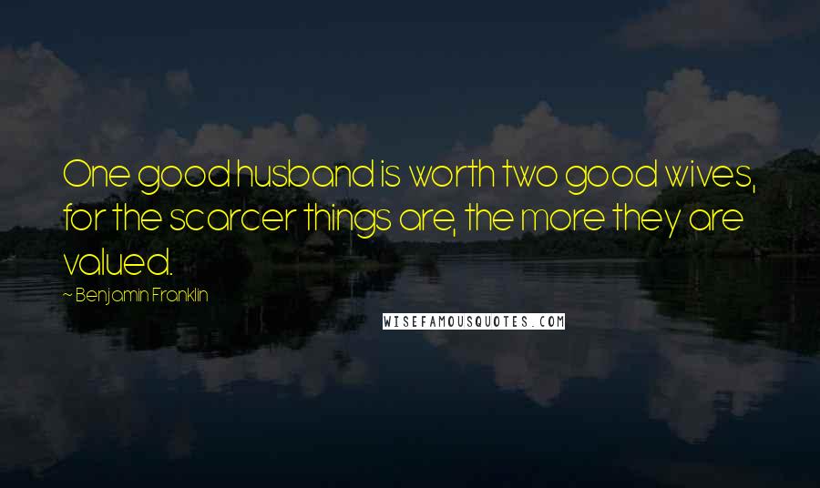 Benjamin Franklin Quotes: One good husband is worth two good wives, for the scarcer things are, the more they are valued.