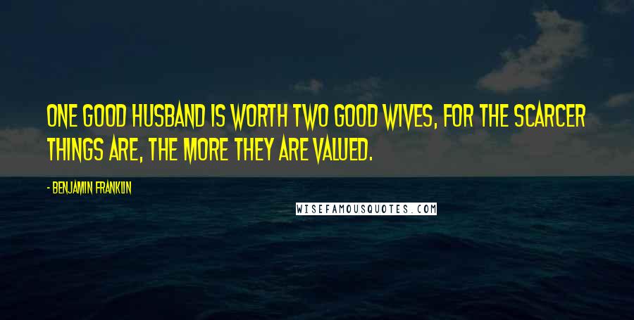 Benjamin Franklin Quotes: One good husband is worth two good wives, for the scarcer things are, the more they are valued.