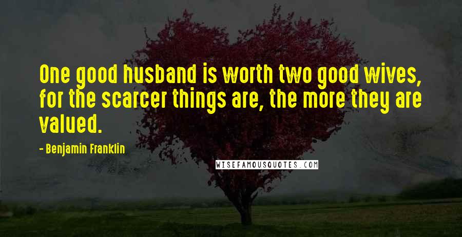 Benjamin Franklin Quotes: One good husband is worth two good wives, for the scarcer things are, the more they are valued.