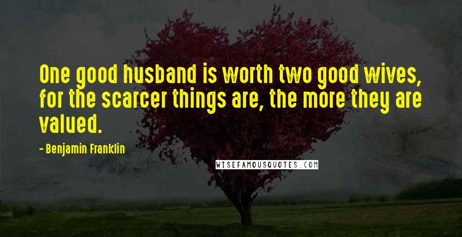 Benjamin Franklin Quotes: One good husband is worth two good wives, for the scarcer things are, the more they are valued.