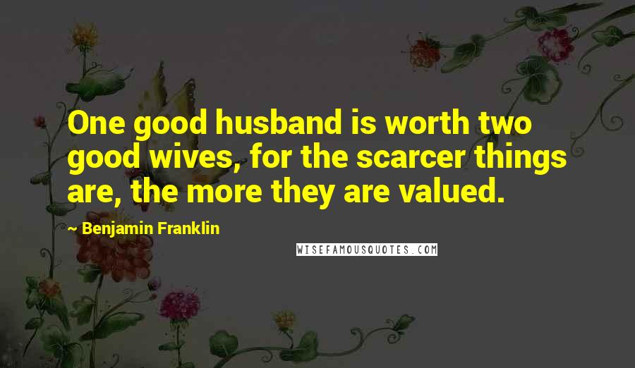 Benjamin Franklin Quotes: One good husband is worth two good wives, for the scarcer things are, the more they are valued.