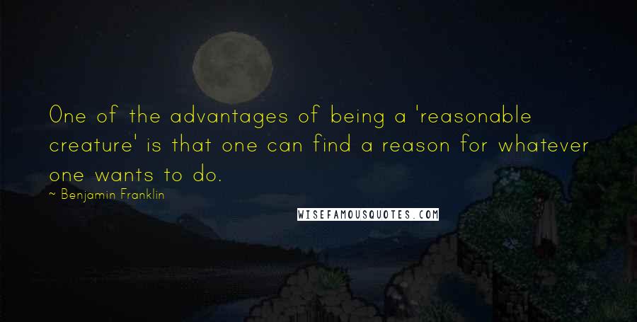 Benjamin Franklin Quotes: One of the advantages of being a 'reasonable creature' is that one can find a reason for whatever one wants to do.