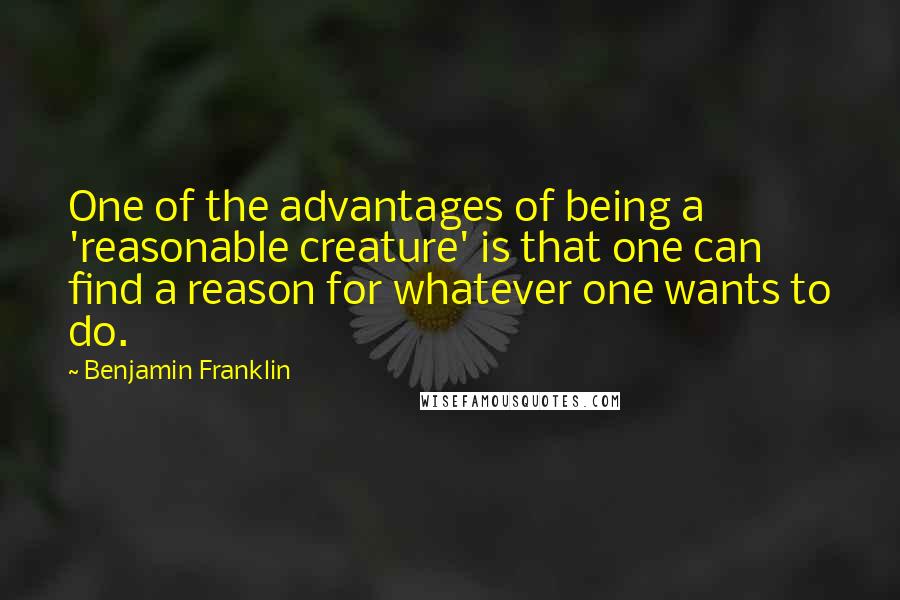 Benjamin Franklin Quotes: One of the advantages of being a 'reasonable creature' is that one can find a reason for whatever one wants to do.