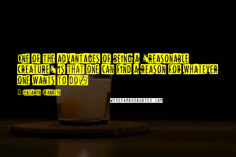 Benjamin Franklin Quotes: One of the advantages of being a 'reasonable creature' is that one can find a reason for whatever one wants to do.