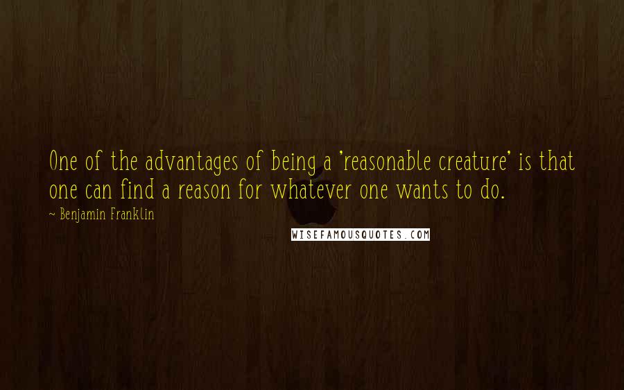 Benjamin Franklin Quotes: One of the advantages of being a 'reasonable creature' is that one can find a reason for whatever one wants to do.