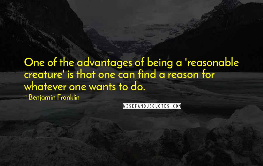 Benjamin Franklin Quotes: One of the advantages of being a 'reasonable creature' is that one can find a reason for whatever one wants to do.