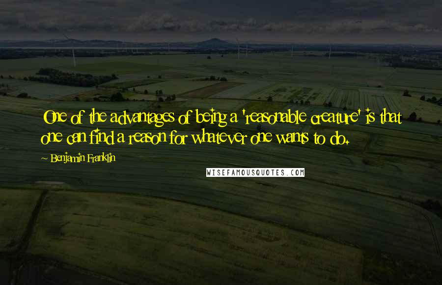 Benjamin Franklin Quotes: One of the advantages of being a 'reasonable creature' is that one can find a reason for whatever one wants to do.