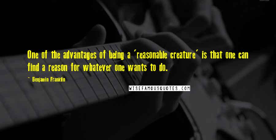 Benjamin Franklin Quotes: One of the advantages of being a 'reasonable creature' is that one can find a reason for whatever one wants to do.