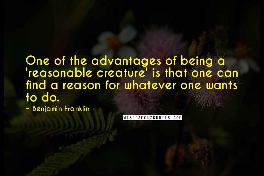 Benjamin Franklin Quotes: One of the advantages of being a 'reasonable creature' is that one can find a reason for whatever one wants to do.