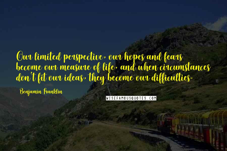 Benjamin Franklin Quotes: Our limited perspective, our hopes and fears become our measure of life, and when circumstances don't fit our ideas, they become our difficulties.