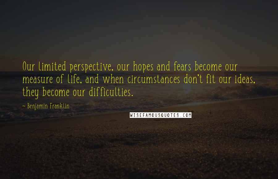 Benjamin Franklin Quotes: Our limited perspective, our hopes and fears become our measure of life, and when circumstances don't fit our ideas, they become our difficulties.