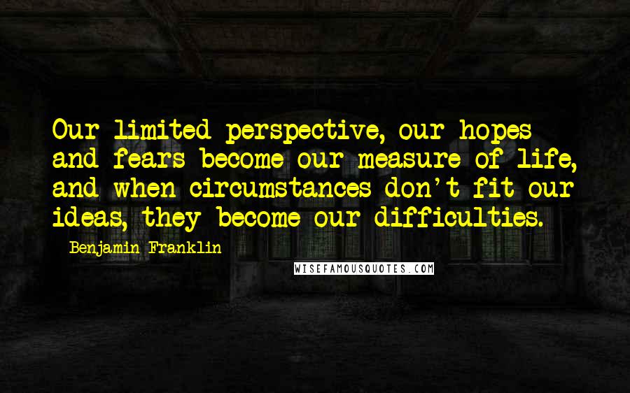 Benjamin Franklin Quotes: Our limited perspective, our hopes and fears become our measure of life, and when circumstances don't fit our ideas, they become our difficulties.