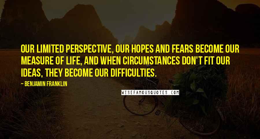 Benjamin Franklin Quotes: Our limited perspective, our hopes and fears become our measure of life, and when circumstances don't fit our ideas, they become our difficulties.