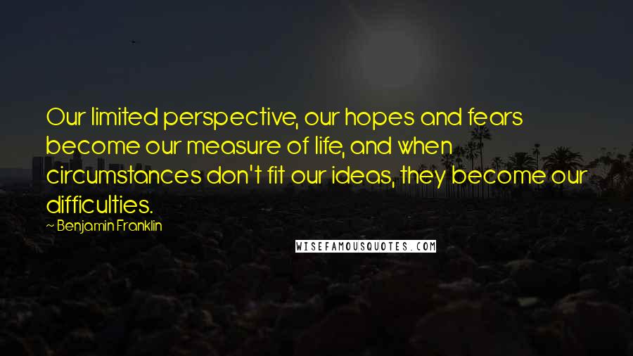 Benjamin Franklin Quotes: Our limited perspective, our hopes and fears become our measure of life, and when circumstances don't fit our ideas, they become our difficulties.