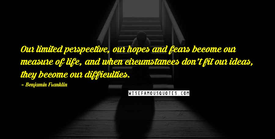 Benjamin Franklin Quotes: Our limited perspective, our hopes and fears become our measure of life, and when circumstances don't fit our ideas, they become our difficulties.