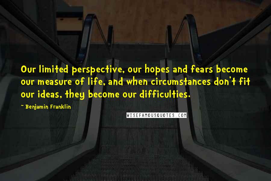 Benjamin Franklin Quotes: Our limited perspective, our hopes and fears become our measure of life, and when circumstances don't fit our ideas, they become our difficulties.