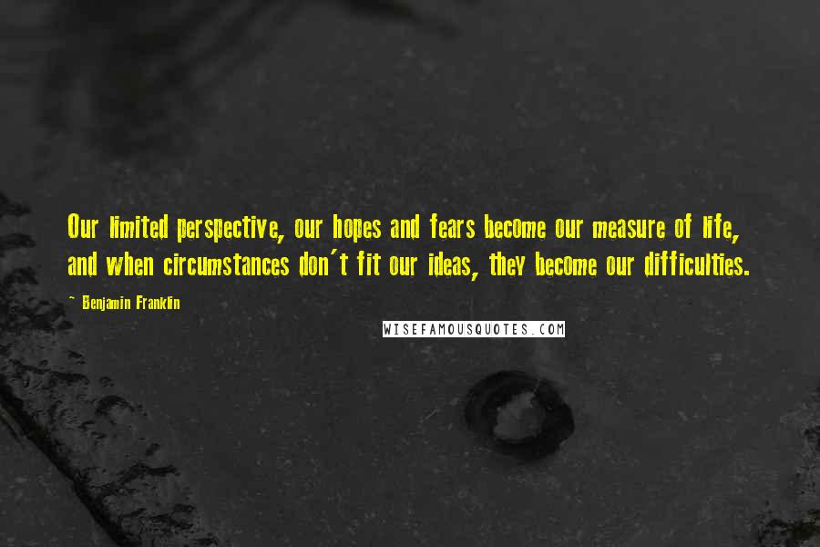 Benjamin Franklin Quotes: Our limited perspective, our hopes and fears become our measure of life, and when circumstances don't fit our ideas, they become our difficulties.