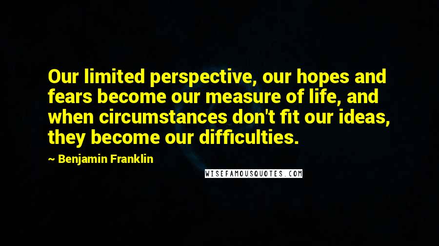 Benjamin Franklin Quotes: Our limited perspective, our hopes and fears become our measure of life, and when circumstances don't fit our ideas, they become our difficulties.