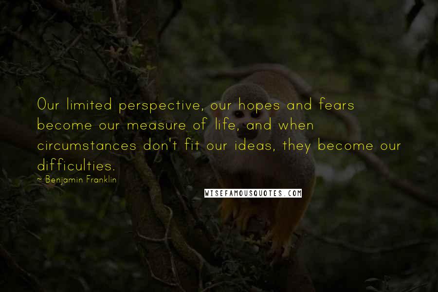 Benjamin Franklin Quotes: Our limited perspective, our hopes and fears become our measure of life, and when circumstances don't fit our ideas, they become our difficulties.