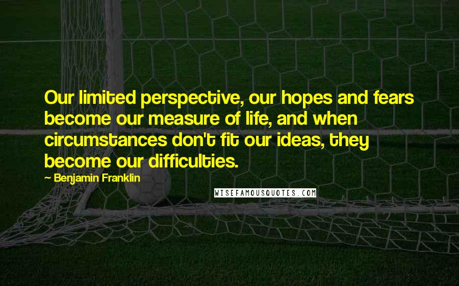 Benjamin Franklin Quotes: Our limited perspective, our hopes and fears become our measure of life, and when circumstances don't fit our ideas, they become our difficulties.