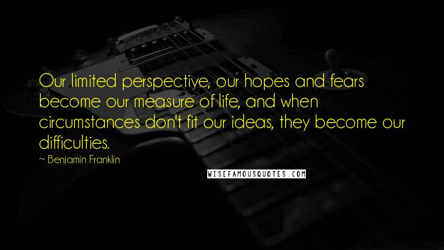 Benjamin Franklin Quotes: Our limited perspective, our hopes and fears become our measure of life, and when circumstances don't fit our ideas, they become our difficulties.