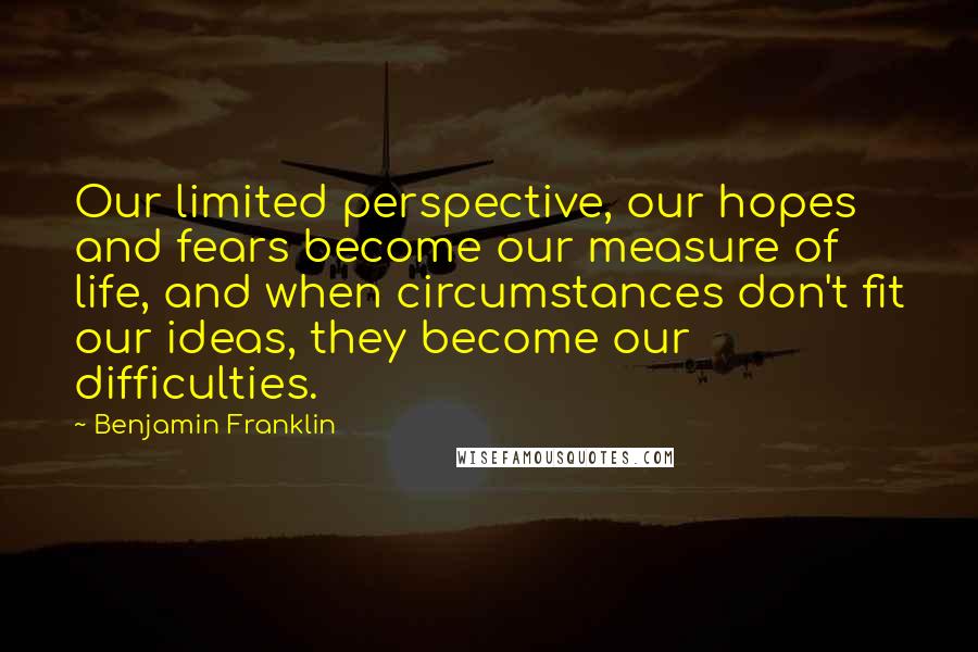 Benjamin Franklin Quotes: Our limited perspective, our hopes and fears become our measure of life, and when circumstances don't fit our ideas, they become our difficulties.