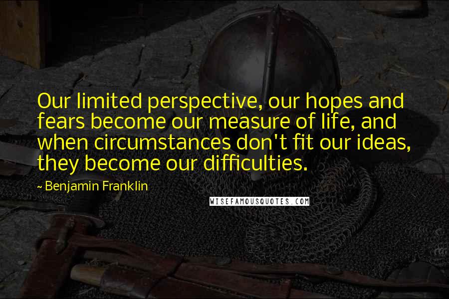 Benjamin Franklin Quotes: Our limited perspective, our hopes and fears become our measure of life, and when circumstances don't fit our ideas, they become our difficulties.