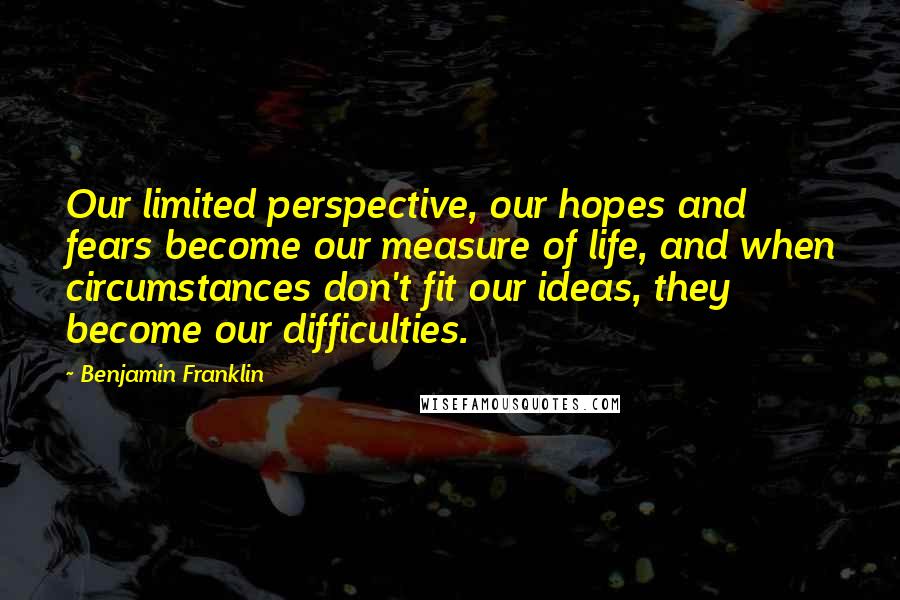 Benjamin Franklin Quotes: Our limited perspective, our hopes and fears become our measure of life, and when circumstances don't fit our ideas, they become our difficulties.