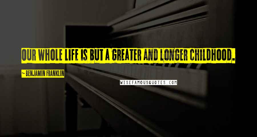 Benjamin Franklin Quotes: Our whole life is but a greater and longer childhood.