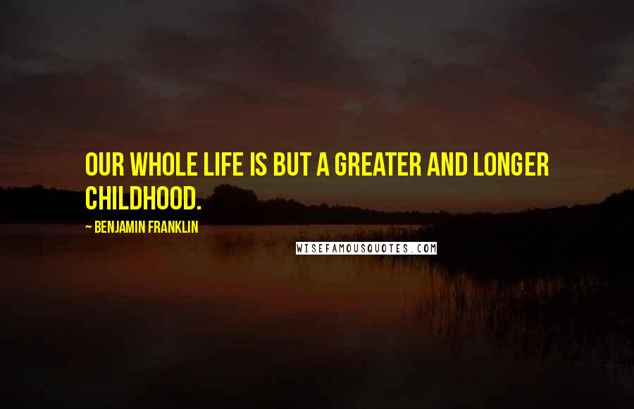 Benjamin Franklin Quotes: Our whole life is but a greater and longer childhood.