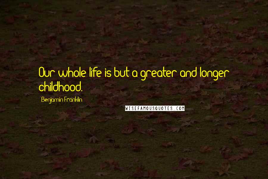 Benjamin Franklin Quotes: Our whole life is but a greater and longer childhood.