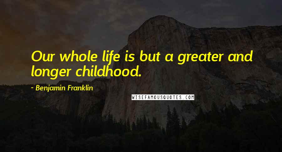 Benjamin Franklin Quotes: Our whole life is but a greater and longer childhood.