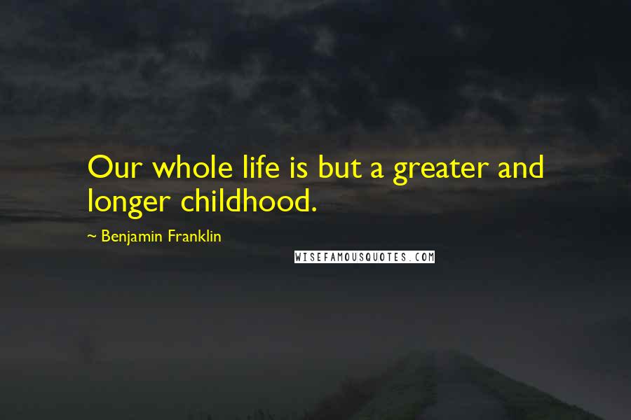 Benjamin Franklin Quotes: Our whole life is but a greater and longer childhood.