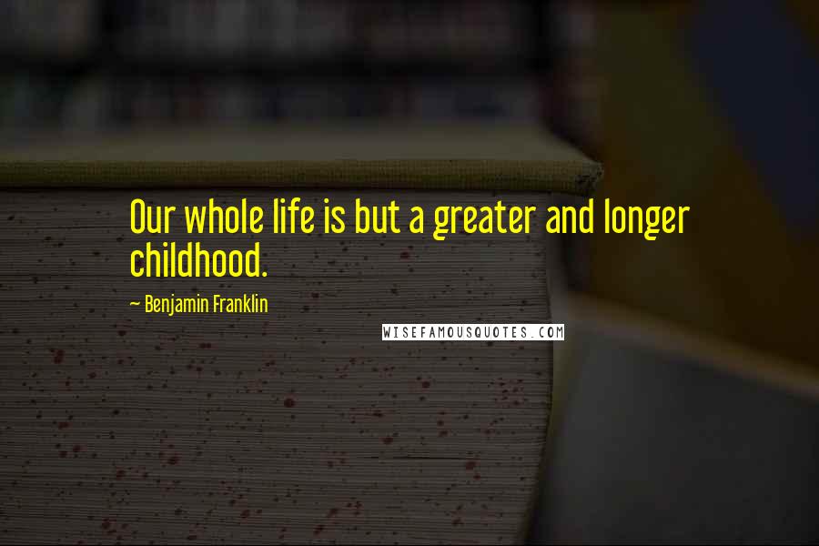 Benjamin Franklin Quotes: Our whole life is but a greater and longer childhood.