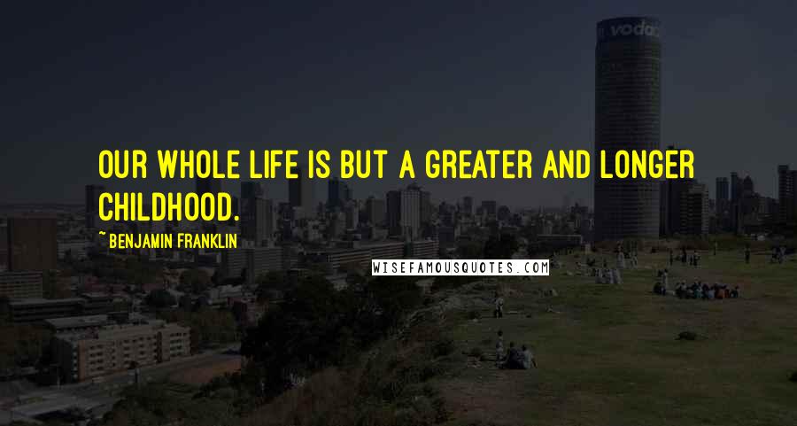 Benjamin Franklin Quotes: Our whole life is but a greater and longer childhood.