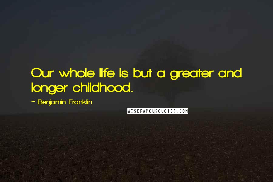 Benjamin Franklin Quotes: Our whole life is but a greater and longer childhood.