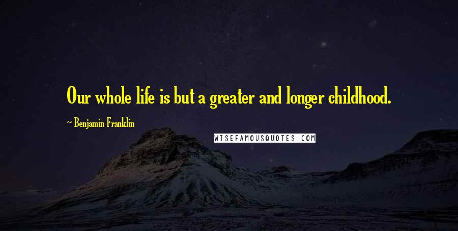 Benjamin Franklin Quotes: Our whole life is but a greater and longer childhood.