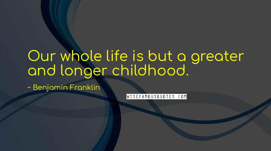 Benjamin Franklin Quotes: Our whole life is but a greater and longer childhood.