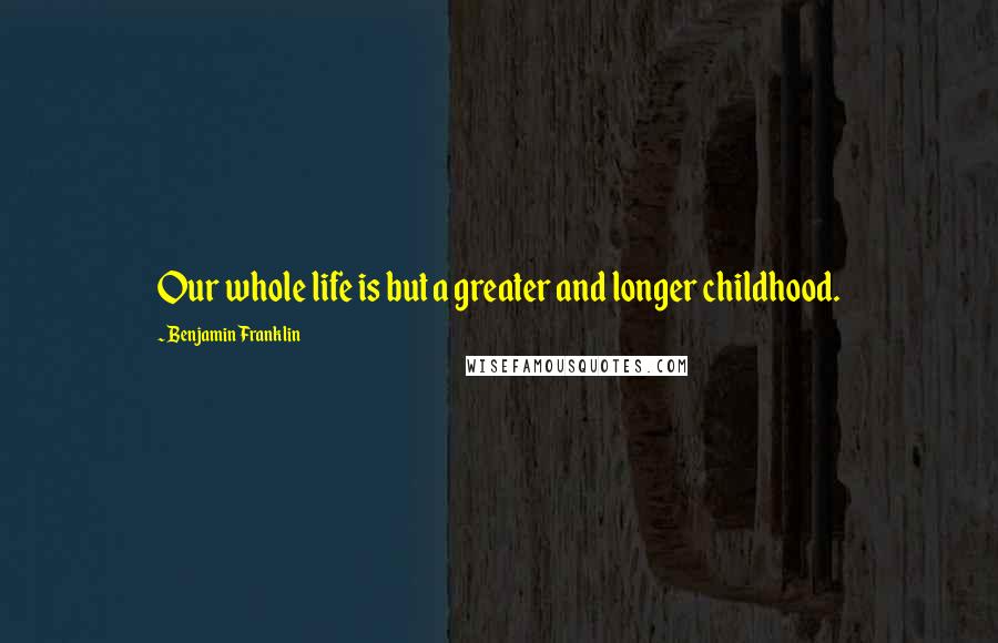 Benjamin Franklin Quotes: Our whole life is but a greater and longer childhood.