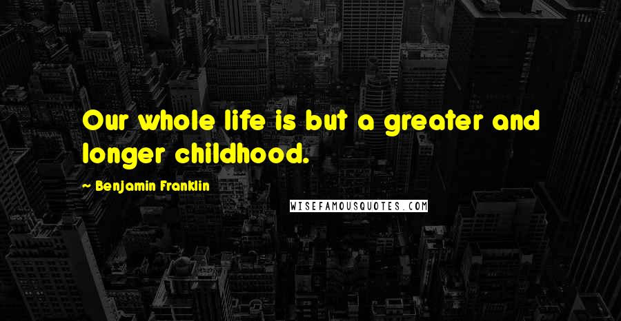 Benjamin Franklin Quotes: Our whole life is but a greater and longer childhood.